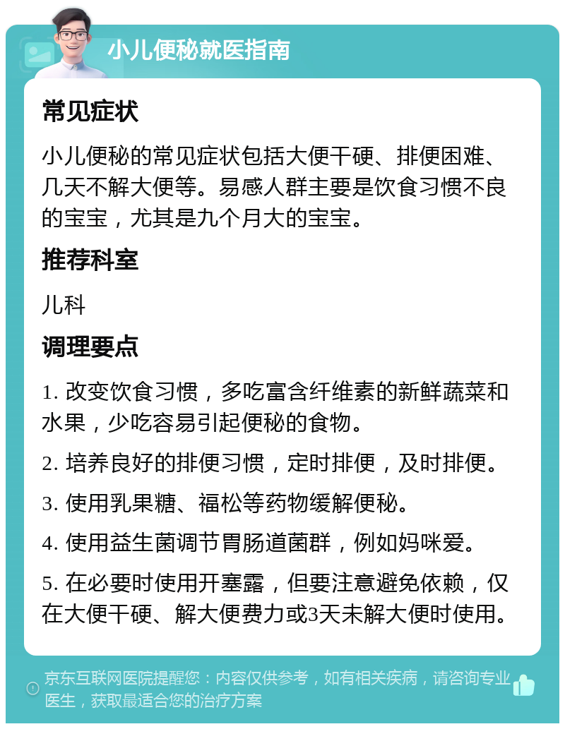 小儿便秘就医指南 常见症状 小儿便秘的常见症状包括大便干硬、排便困难、几天不解大便等。易感人群主要是饮食习惯不良的宝宝，尤其是九个月大的宝宝。 推荐科室 儿科 调理要点 1. 改变饮食习惯，多吃富含纤维素的新鲜蔬菜和水果，少吃容易引起便秘的食物。 2. 培养良好的排便习惯，定时排便，及时排便。 3. 使用乳果糖、福松等药物缓解便秘。 4. 使用益生菌调节胃肠道菌群，例如妈咪爱。 5. 在必要时使用开塞露，但要注意避免依赖，仅在大便干硬、解大便费力或3天未解大便时使用。