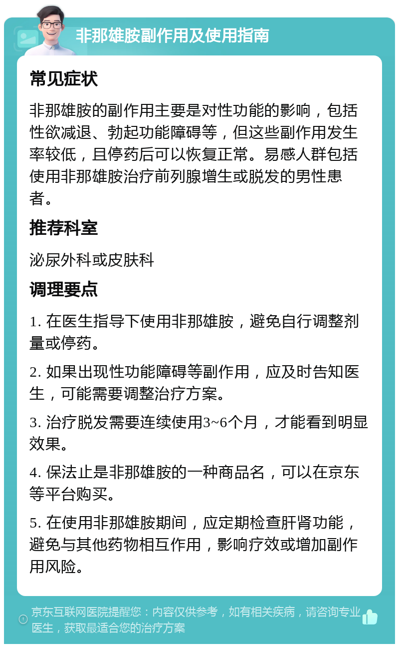 非那雄胺副作用及使用指南 常见症状 非那雄胺的副作用主要是对性功能的影响，包括性欲减退、勃起功能障碍等，但这些副作用发生率较低，且停药后可以恢复正常。易感人群包括使用非那雄胺治疗前列腺增生或脱发的男性患者。 推荐科室 泌尿外科或皮肤科 调理要点 1. 在医生指导下使用非那雄胺，避免自行调整剂量或停药。 2. 如果出现性功能障碍等副作用，应及时告知医生，可能需要调整治疗方案。 3. 治疗脱发需要连续使用3~6个月，才能看到明显效果。 4. 保法止是非那雄胺的一种商品名，可以在京东等平台购买。 5. 在使用非那雄胺期间，应定期检查肝肾功能，避免与其他药物相互作用，影响疗效或增加副作用风险。