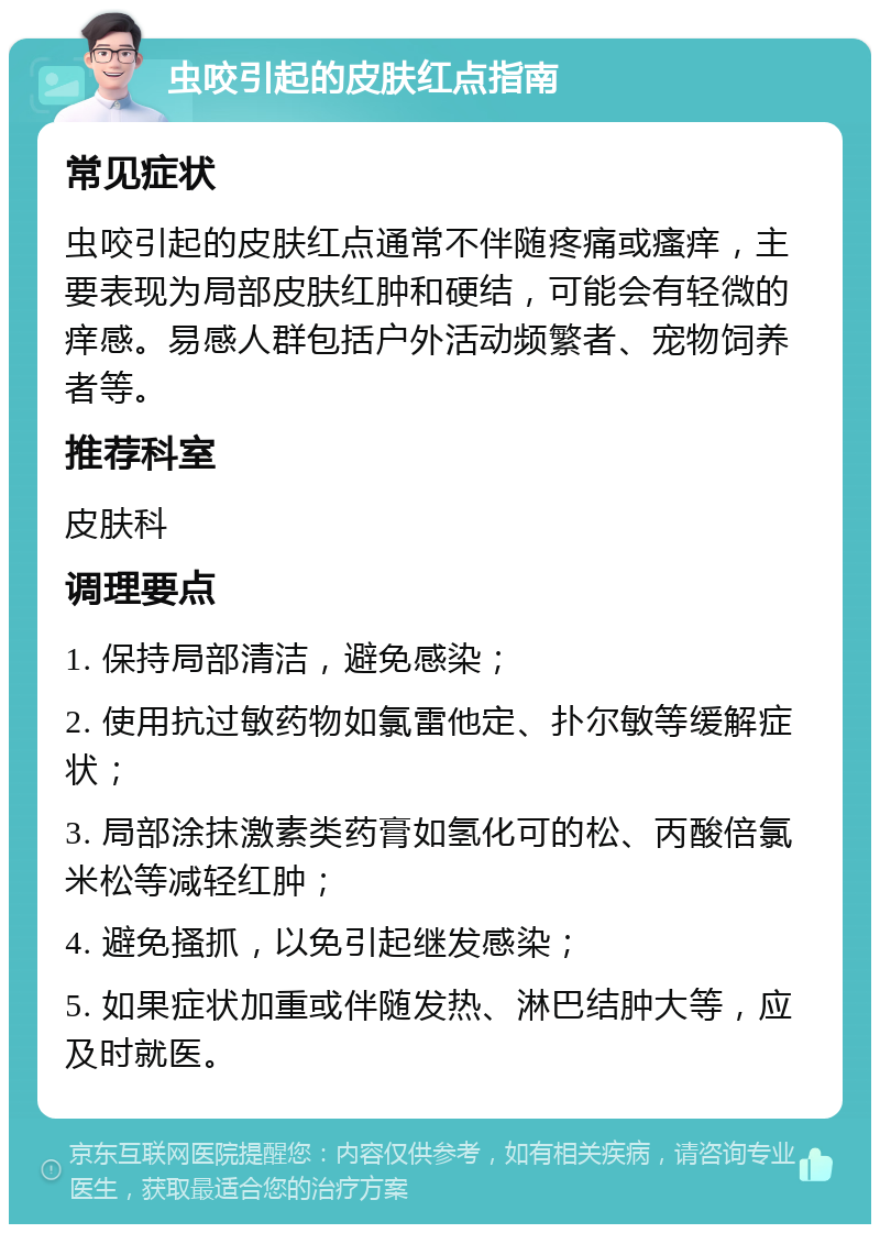 虫咬引起的皮肤红点指南 常见症状 虫咬引起的皮肤红点通常不伴随疼痛或瘙痒，主要表现为局部皮肤红肿和硬结，可能会有轻微的痒感。易感人群包括户外活动频繁者、宠物饲养者等。 推荐科室 皮肤科 调理要点 1. 保持局部清洁，避免感染； 2. 使用抗过敏药物如氯雷他定、扑尔敏等缓解症状； 3. 局部涂抹激素类药膏如氢化可的松、丙酸倍氯米松等减轻红肿； 4. 避免搔抓，以免引起继发感染； 5. 如果症状加重或伴随发热、淋巴结肿大等，应及时就医。