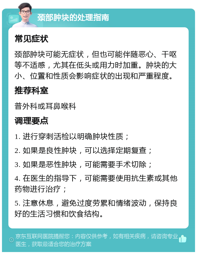 颈部肿块的处理指南 常见症状 颈部肿块可能无症状，但也可能伴随恶心、干呕等不适感，尤其在低头或用力时加重。肿块的大小、位置和性质会影响症状的出现和严重程度。 推荐科室 普外科或耳鼻喉科 调理要点 1. 进行穿刺活检以明确肿块性质； 2. 如果是良性肿块，可以选择定期复查； 3. 如果是恶性肿块，可能需要手术切除； 4. 在医生的指导下，可能需要使用抗生素或其他药物进行治疗； 5. 注意休息，避免过度劳累和情绪波动，保持良好的生活习惯和饮食结构。