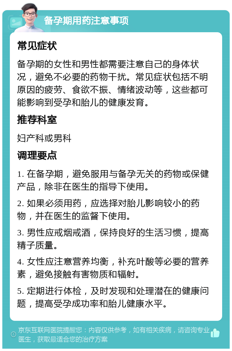 备孕期用药注意事项 常见症状 备孕期的女性和男性都需要注意自己的身体状况，避免不必要的药物干扰。常见症状包括不明原因的疲劳、食欲不振、情绪波动等，这些都可能影响到受孕和胎儿的健康发育。 推荐科室 妇产科或男科 调理要点 1. 在备孕期，避免服用与备孕无关的药物或保健产品，除非在医生的指导下使用。 2. 如果必须用药，应选择对胎儿影响较小的药物，并在医生的监督下使用。 3. 男性应戒烟戒酒，保持良好的生活习惯，提高精子质量。 4. 女性应注意营养均衡，补充叶酸等必要的营养素，避免接触有害物质和辐射。 5. 定期进行体检，及时发现和处理潜在的健康问题，提高受孕成功率和胎儿健康水平。