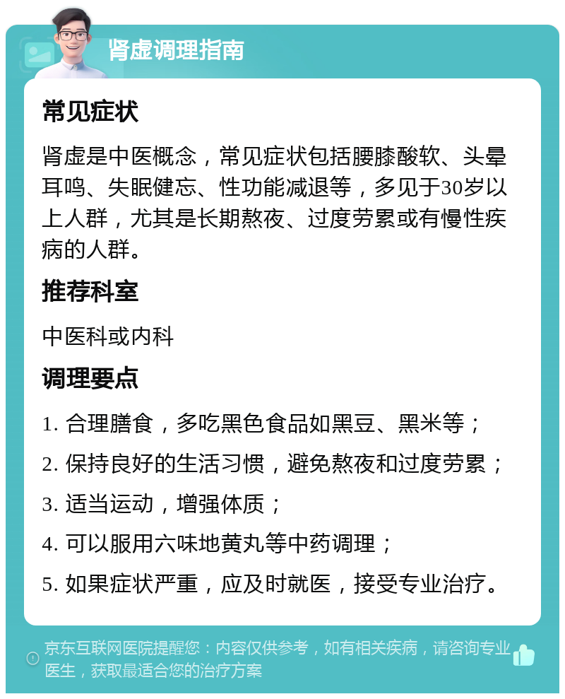 肾虚调理指南 常见症状 肾虚是中医概念，常见症状包括腰膝酸软、头晕耳鸣、失眠健忘、性功能减退等，多见于30岁以上人群，尤其是长期熬夜、过度劳累或有慢性疾病的人群。 推荐科室 中医科或内科 调理要点 1. 合理膳食，多吃黑色食品如黑豆、黑米等； 2. 保持良好的生活习惯，避免熬夜和过度劳累； 3. 适当运动，增强体质； 4. 可以服用六味地黄丸等中药调理； 5. 如果症状严重，应及时就医，接受专业治疗。