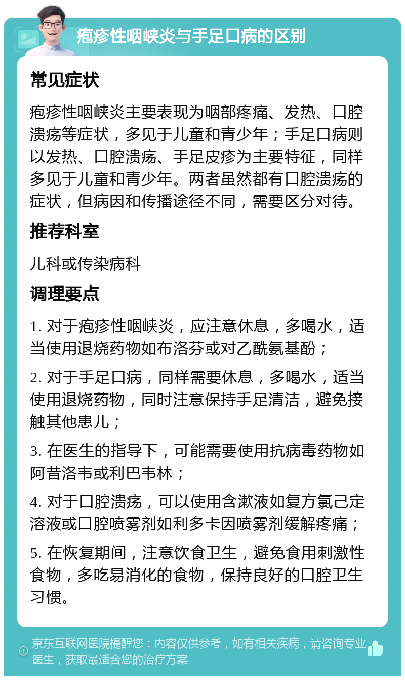 疱疹性咽峡炎与手足口病的区别 常见症状 疱疹性咽峡炎主要表现为咽部疼痛、发热、口腔溃疡等症状，多见于儿童和青少年；手足口病则以发热、口腔溃疡、手足皮疹为主要特征，同样多见于儿童和青少年。两者虽然都有口腔溃疡的症状，但病因和传播途径不同，需要区分对待。 推荐科室 儿科或传染病科 调理要点 1. 对于疱疹性咽峡炎，应注意休息，多喝水，适当使用退烧药物如布洛芬或对乙酰氨基酚； 2. 对于手足口病，同样需要休息，多喝水，适当使用退烧药物，同时注意保持手足清洁，避免接触其他患儿； 3. 在医生的指导下，可能需要使用抗病毒药物如阿昔洛韦或利巴韦林； 4. 对于口腔溃疡，可以使用含漱液如复方氯己定溶液或口腔喷雾剂如利多卡因喷雾剂缓解疼痛； 5. 在恢复期间，注意饮食卫生，避免食用刺激性食物，多吃易消化的食物，保持良好的口腔卫生习惯。