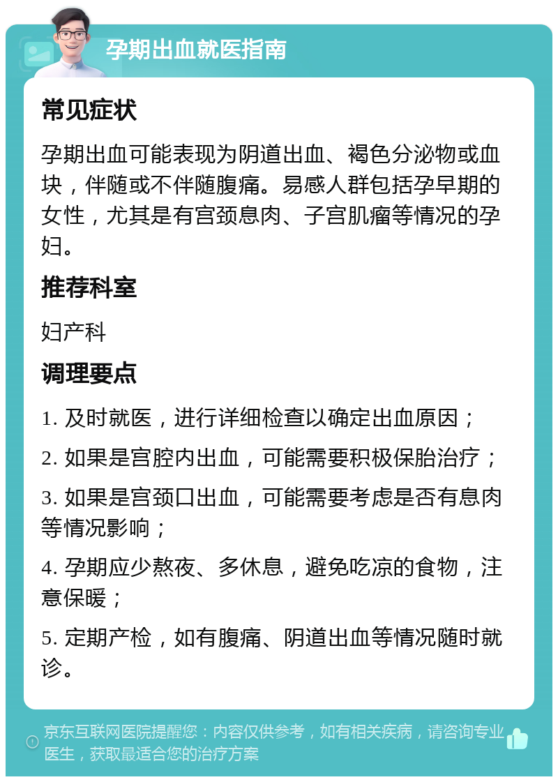 孕期出血就医指南 常见症状 孕期出血可能表现为阴道出血、褐色分泌物或血块，伴随或不伴随腹痛。易感人群包括孕早期的女性，尤其是有宫颈息肉、子宫肌瘤等情况的孕妇。 推荐科室 妇产科 调理要点 1. 及时就医，进行详细检查以确定出血原因； 2. 如果是宫腔内出血，可能需要积极保胎治疗； 3. 如果是宫颈口出血，可能需要考虑是否有息肉等情况影响； 4. 孕期应少熬夜、多休息，避免吃凉的食物，注意保暖； 5. 定期产检，如有腹痛、阴道出血等情况随时就诊。