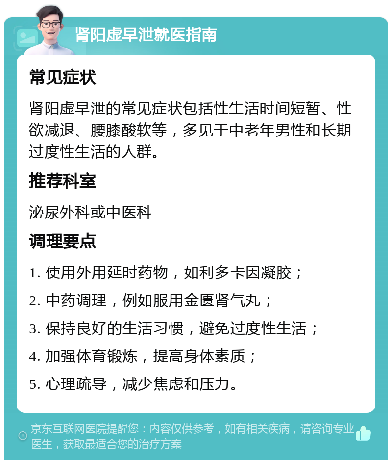 肾阳虚早泄就医指南 常见症状 肾阳虚早泄的常见症状包括性生活时间短暂、性欲减退、腰膝酸软等，多见于中老年男性和长期过度性生活的人群。 推荐科室 泌尿外科或中医科 调理要点 1. 使用外用延时药物，如利多卡因凝胶； 2. 中药调理，例如服用金匮肾气丸； 3. 保持良好的生活习惯，避免过度性生活； 4. 加强体育锻炼，提高身体素质； 5. 心理疏导，减少焦虑和压力。