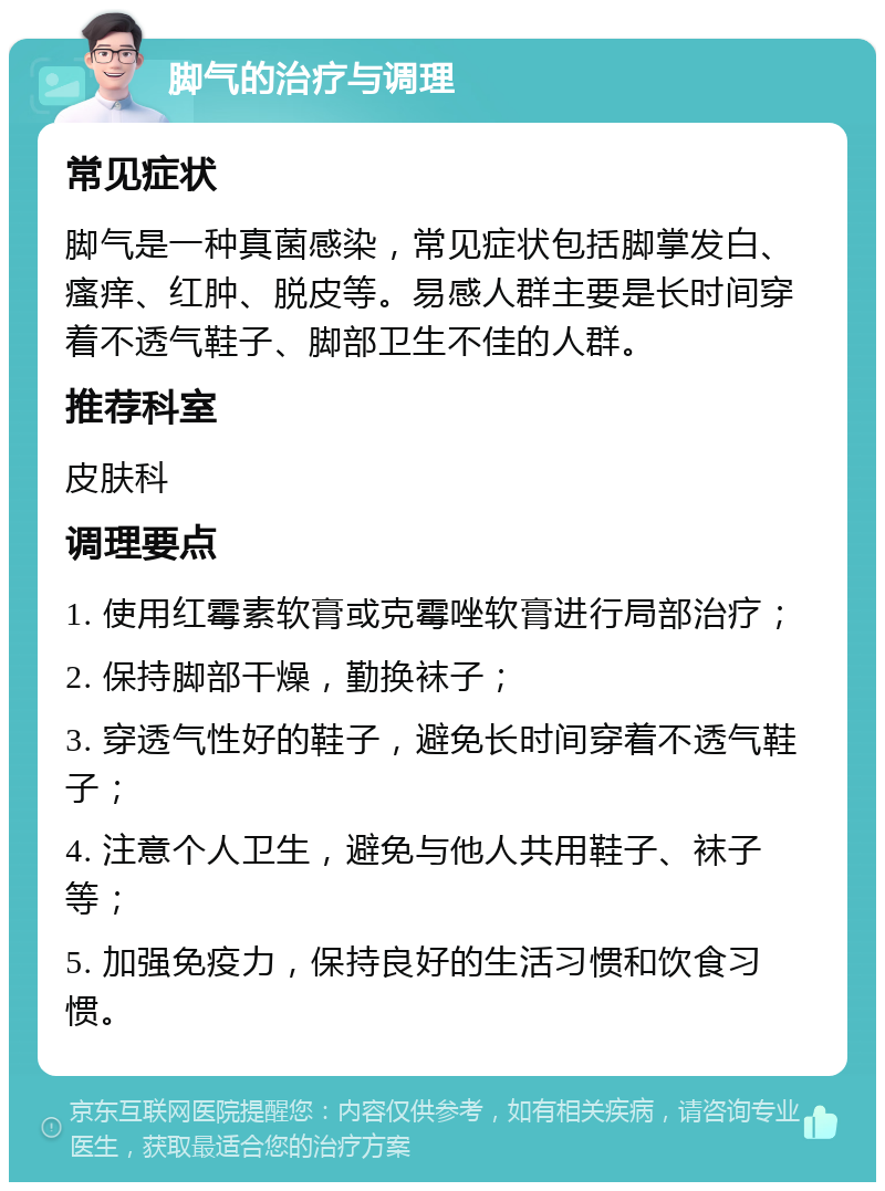 脚气的治疗与调理 常见症状 脚气是一种真菌感染，常见症状包括脚掌发白、瘙痒、红肿、脱皮等。易感人群主要是长时间穿着不透气鞋子、脚部卫生不佳的人群。 推荐科室 皮肤科 调理要点 1. 使用红霉素软膏或克霉唑软膏进行局部治疗； 2. 保持脚部干燥，勤换袜子； 3. 穿透气性好的鞋子，避免长时间穿着不透气鞋子； 4. 注意个人卫生，避免与他人共用鞋子、袜子等； 5. 加强免疫力，保持良好的生活习惯和饮食习惯。