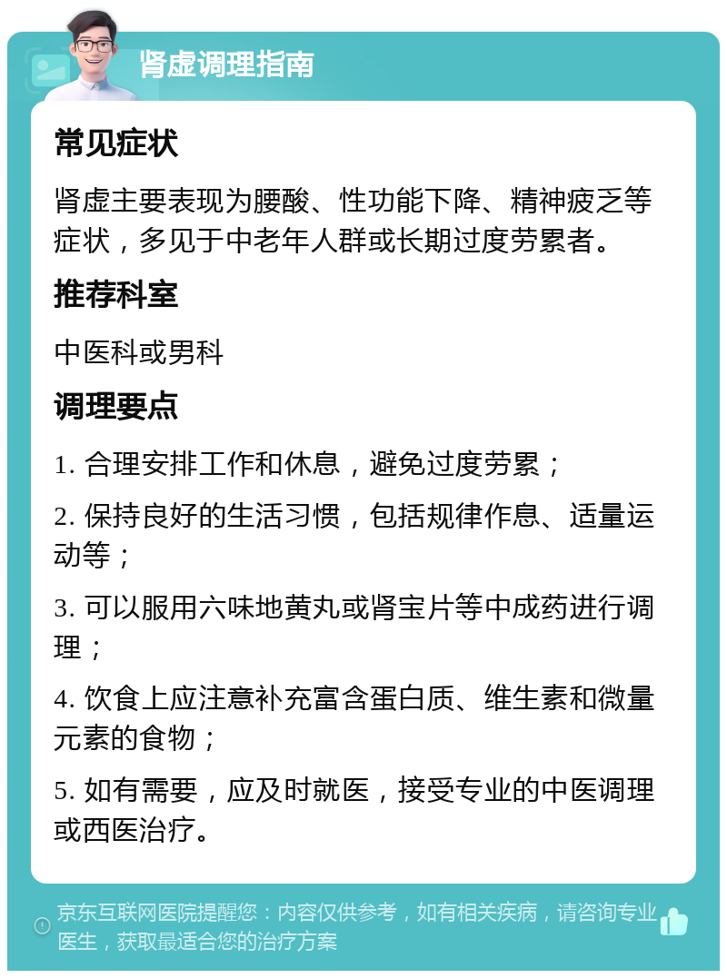 肾虚调理指南 常见症状 肾虚主要表现为腰酸、性功能下降、精神疲乏等症状，多见于中老年人群或长期过度劳累者。 推荐科室 中医科或男科 调理要点 1. 合理安排工作和休息，避免过度劳累； 2. 保持良好的生活习惯，包括规律作息、适量运动等； 3. 可以服用六味地黄丸或肾宝片等中成药进行调理； 4. 饮食上应注意补充富含蛋白质、维生素和微量元素的食物； 5. 如有需要，应及时就医，接受专业的中医调理或西医治疗。