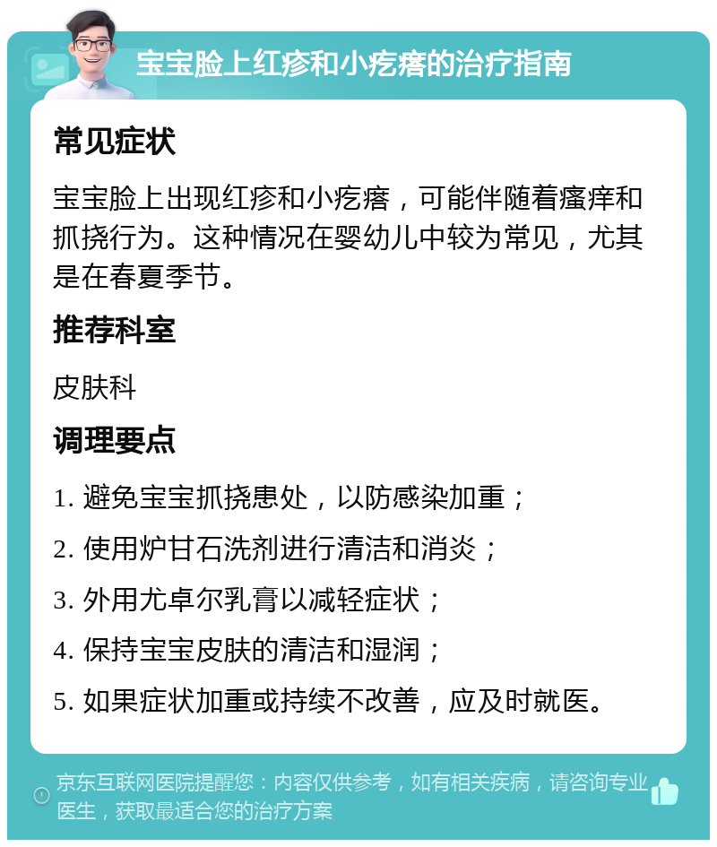 宝宝脸上红疹和小疙瘩的治疗指南 常见症状 宝宝脸上出现红疹和小疙瘩，可能伴随着瘙痒和抓挠行为。这种情况在婴幼儿中较为常见，尤其是在春夏季节。 推荐科室 皮肤科 调理要点 1. 避免宝宝抓挠患处，以防感染加重； 2. 使用炉甘石洗剂进行清洁和消炎； 3. 外用尤卓尔乳膏以减轻症状； 4. 保持宝宝皮肤的清洁和湿润； 5. 如果症状加重或持续不改善，应及时就医。