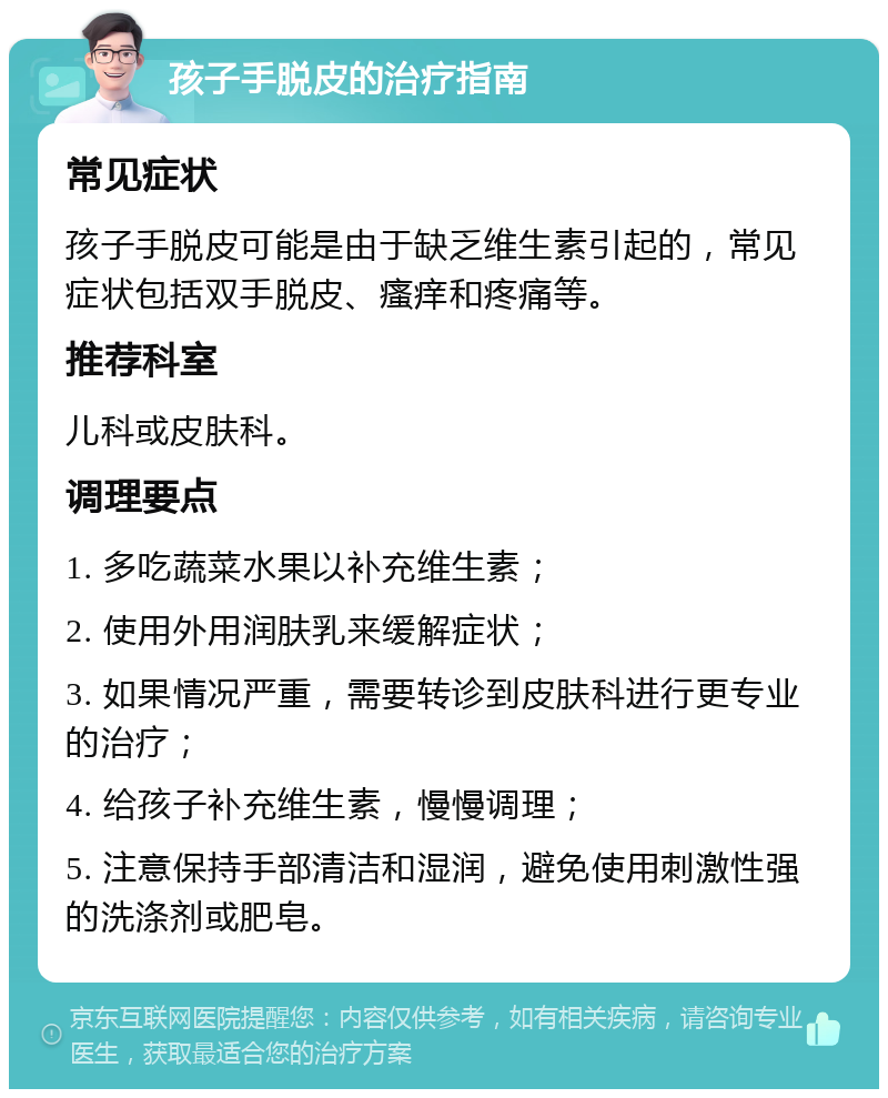 孩子手脱皮的治疗指南 常见症状 孩子手脱皮可能是由于缺乏维生素引起的，常见症状包括双手脱皮、瘙痒和疼痛等。 推荐科室 儿科或皮肤科。 调理要点 1. 多吃蔬菜水果以补充维生素； 2. 使用外用润肤乳来缓解症状； 3. 如果情况严重，需要转诊到皮肤科进行更专业的治疗； 4. 给孩子补充维生素，慢慢调理； 5. 注意保持手部清洁和湿润，避免使用刺激性强的洗涤剂或肥皂。