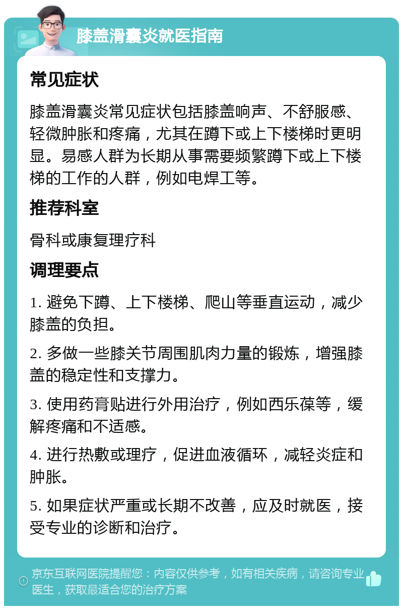 膝盖滑囊炎就医指南 常见症状 膝盖滑囊炎常见症状包括膝盖响声、不舒服感、轻微肿胀和疼痛，尤其在蹲下或上下楼梯时更明显。易感人群为长期从事需要频繁蹲下或上下楼梯的工作的人群，例如电焊工等。 推荐科室 骨科或康复理疗科 调理要点 1. 避免下蹲、上下楼梯、爬山等垂直运动，减少膝盖的负担。 2. 多做一些膝关节周围肌肉力量的锻炼，增强膝盖的稳定性和支撑力。 3. 使用药膏贴进行外用治疗，例如西乐葆等，缓解疼痛和不适感。 4. 进行热敷或理疗，促进血液循环，减轻炎症和肿胀。 5. 如果症状严重或长期不改善，应及时就医，接受专业的诊断和治疗。