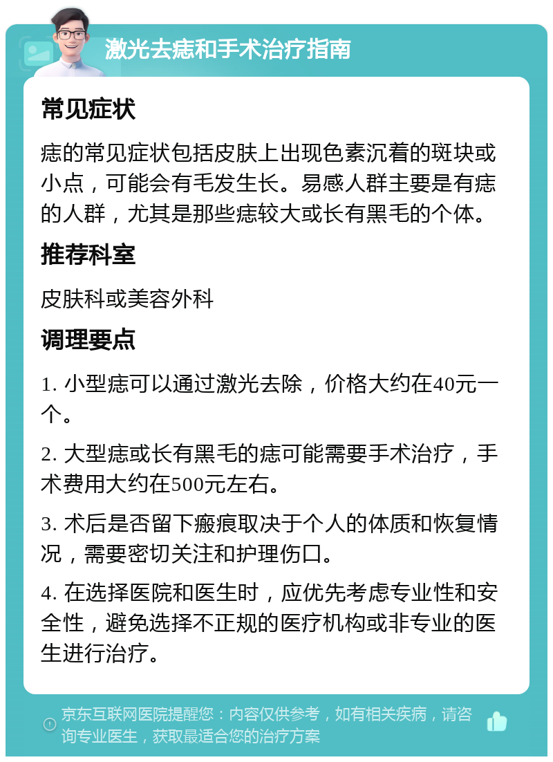 激光去痣和手术治疗指南 常见症状 痣的常见症状包括皮肤上出现色素沉着的斑块或小点，可能会有毛发生长。易感人群主要是有痣的人群，尤其是那些痣较大或长有黑毛的个体。 推荐科室 皮肤科或美容外科 调理要点 1. 小型痣可以通过激光去除，价格大约在40元一个。 2. 大型痣或长有黑毛的痣可能需要手术治疗，手术费用大约在500元左右。 3. 术后是否留下瘢痕取决于个人的体质和恢复情况，需要密切关注和护理伤口。 4. 在选择医院和医生时，应优先考虑专业性和安全性，避免选择不正规的医疗机构或非专业的医生进行治疗。