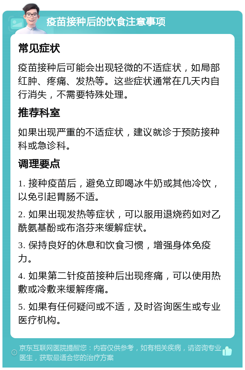 疫苗接种后的饮食注意事项 常见症状 疫苗接种后可能会出现轻微的不适症状，如局部红肿、疼痛、发热等。这些症状通常在几天内自行消失，不需要特殊处理。 推荐科室 如果出现严重的不适症状，建议就诊于预防接种科或急诊科。 调理要点 1. 接种疫苗后，避免立即喝冰牛奶或其他冷饮，以免引起胃肠不适。 2. 如果出现发热等症状，可以服用退烧药如对乙酰氨基酚或布洛芬来缓解症状。 3. 保持良好的休息和饮食习惯，增强身体免疫力。 4. 如果第二针疫苗接种后出现疼痛，可以使用热敷或冷敷来缓解疼痛。 5. 如果有任何疑问或不适，及时咨询医生或专业医疗机构。