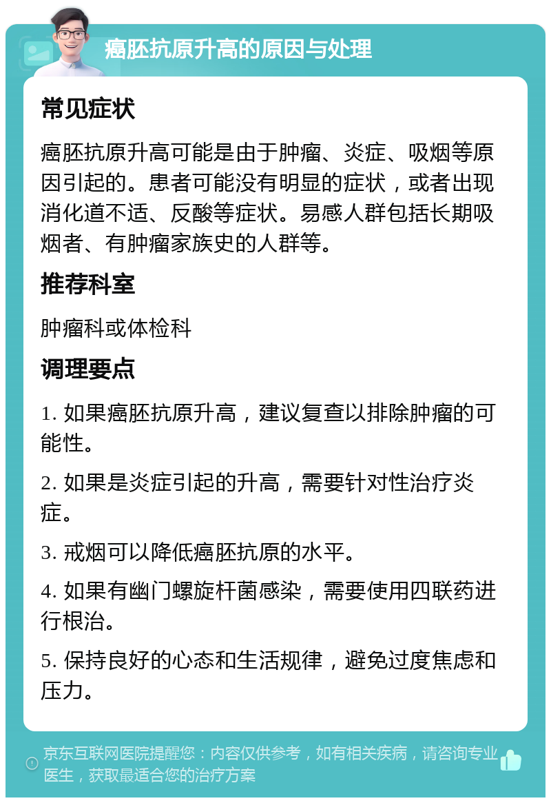 癌胚抗原升高的原因与处理 常见症状 癌胚抗原升高可能是由于肿瘤、炎症、吸烟等原因引起的。患者可能没有明显的症状，或者出现消化道不适、反酸等症状。易感人群包括长期吸烟者、有肿瘤家族史的人群等。 推荐科室 肿瘤科或体检科 调理要点 1. 如果癌胚抗原升高，建议复查以排除肿瘤的可能性。 2. 如果是炎症引起的升高，需要针对性治疗炎症。 3. 戒烟可以降低癌胚抗原的水平。 4. 如果有幽门螺旋杆菌感染，需要使用四联药进行根治。 5. 保持良好的心态和生活规律，避免过度焦虑和压力。