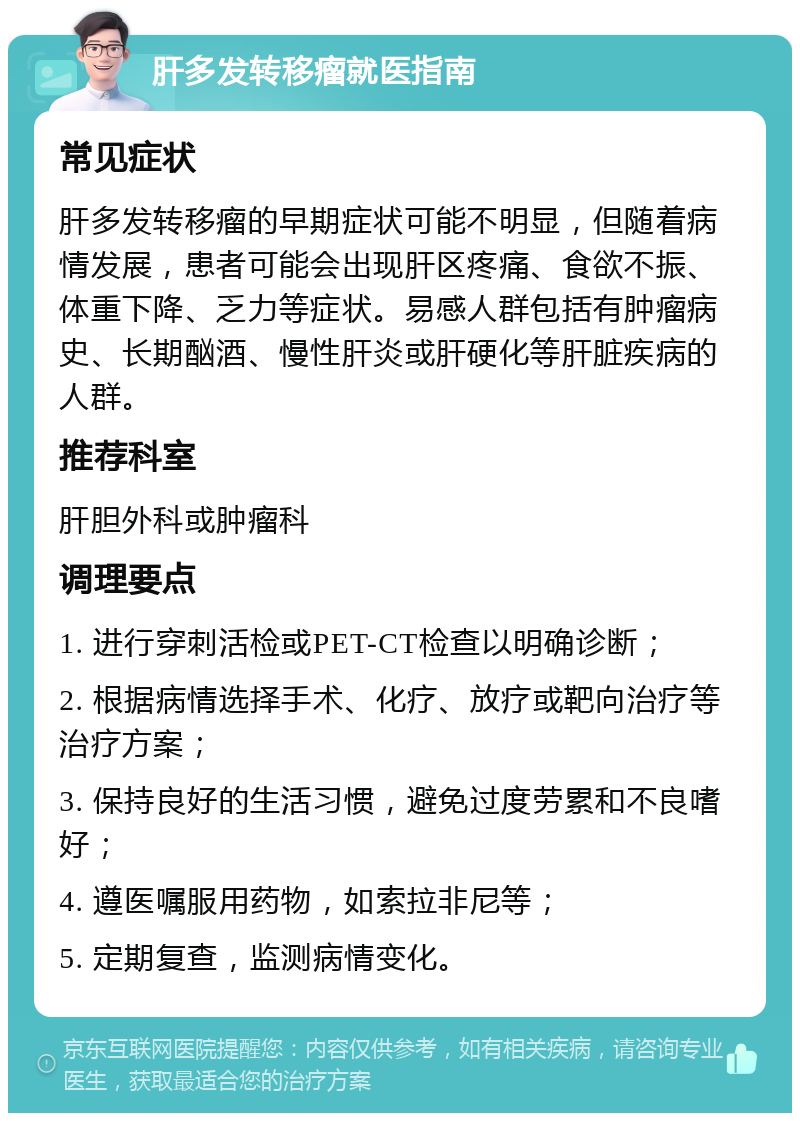 肝多发转移瘤就医指南 常见症状 肝多发转移瘤的早期症状可能不明显，但随着病情发展，患者可能会出现肝区疼痛、食欲不振、体重下降、乏力等症状。易感人群包括有肿瘤病史、长期酗酒、慢性肝炎或肝硬化等肝脏疾病的人群。 推荐科室 肝胆外科或肿瘤科 调理要点 1. 进行穿刺活检或PET-CT检查以明确诊断； 2. 根据病情选择手术、化疗、放疗或靶向治疗等治疗方案； 3. 保持良好的生活习惯，避免过度劳累和不良嗜好； 4. 遵医嘱服用药物，如索拉非尼等； 5. 定期复查，监测病情变化。