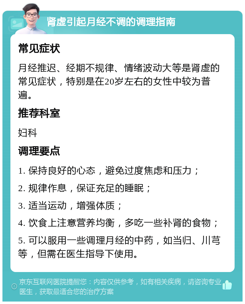 肾虚引起月经不调的调理指南 常见症状 月经推迟、经期不规律、情绪波动大等是肾虚的常见症状，特别是在20岁左右的女性中较为普遍。 推荐科室 妇科 调理要点 1. 保持良好的心态，避免过度焦虑和压力； 2. 规律作息，保证充足的睡眠； 3. 适当运动，增强体质； 4. 饮食上注意营养均衡，多吃一些补肾的食物； 5. 可以服用一些调理月经的中药，如当归、川芎等，但需在医生指导下使用。