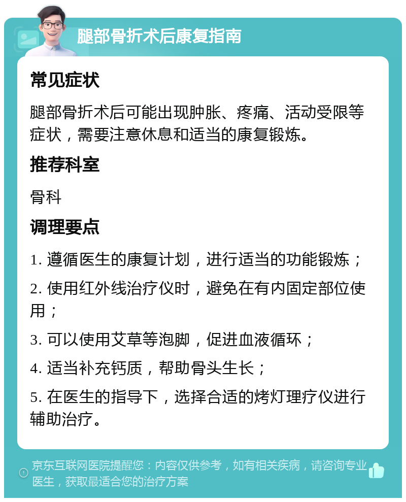 腿部骨折术后康复指南 常见症状 腿部骨折术后可能出现肿胀、疼痛、活动受限等症状，需要注意休息和适当的康复锻炼。 推荐科室 骨科 调理要点 1. 遵循医生的康复计划，进行适当的功能锻炼； 2. 使用红外线治疗仪时，避免在有内固定部位使用； 3. 可以使用艾草等泡脚，促进血液循环； 4. 适当补充钙质，帮助骨头生长； 5. 在医生的指导下，选择合适的烤灯理疗仪进行辅助治疗。