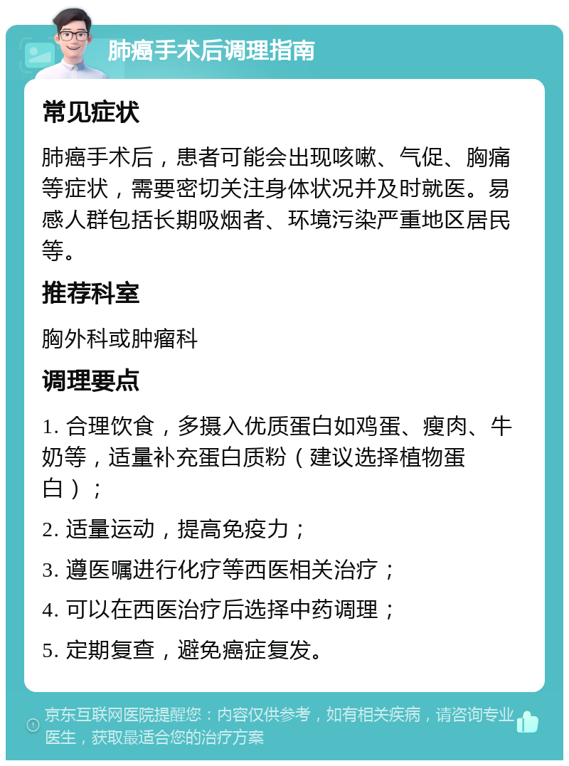 肺癌手术后调理指南 常见症状 肺癌手术后，患者可能会出现咳嗽、气促、胸痛等症状，需要密切关注身体状况并及时就医。易感人群包括长期吸烟者、环境污染严重地区居民等。 推荐科室 胸外科或肿瘤科 调理要点 1. 合理饮食，多摄入优质蛋白如鸡蛋、瘦肉、牛奶等，适量补充蛋白质粉（建议选择植物蛋白）； 2. 适量运动，提高免疫力； 3. 遵医嘱进行化疗等西医相关治疗； 4. 可以在西医治疗后选择中药调理； 5. 定期复查，避免癌症复发。