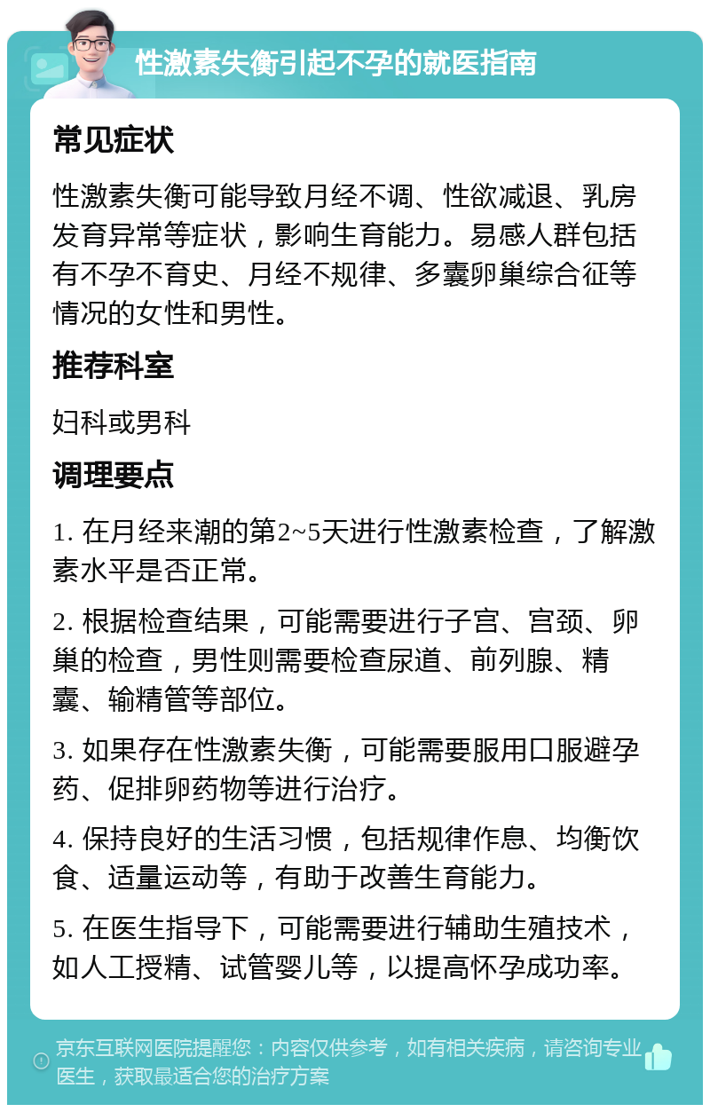 性激素失衡引起不孕的就医指南 常见症状 性激素失衡可能导致月经不调、性欲减退、乳房发育异常等症状，影响生育能力。易感人群包括有不孕不育史、月经不规律、多囊卵巢综合征等情况的女性和男性。 推荐科室 妇科或男科 调理要点 1. 在月经来潮的第2~5天进行性激素检查，了解激素水平是否正常。 2. 根据检查结果，可能需要进行子宫、宫颈、卵巢的检查，男性则需要检查尿道、前列腺、精囊、输精管等部位。 3. 如果存在性激素失衡，可能需要服用口服避孕药、促排卵药物等进行治疗。 4. 保持良好的生活习惯，包括规律作息、均衡饮食、适量运动等，有助于改善生育能力。 5. 在医生指导下，可能需要进行辅助生殖技术，如人工授精、试管婴儿等，以提高怀孕成功率。