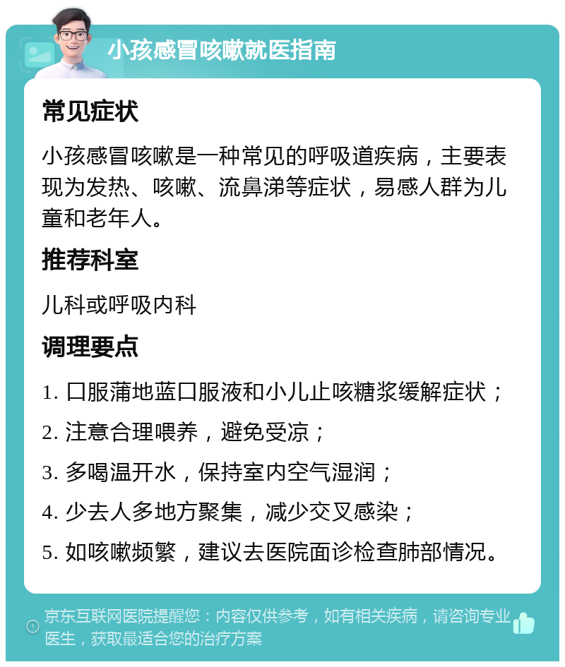 小孩感冒咳嗽就医指南 常见症状 小孩感冒咳嗽是一种常见的呼吸道疾病，主要表现为发热、咳嗽、流鼻涕等症状，易感人群为儿童和老年人。 推荐科室 儿科或呼吸内科 调理要点 1. 口服蒲地蓝口服液和小儿止咳糖浆缓解症状； 2. 注意合理喂养，避免受凉； 3. 多喝温开水，保持室内空气湿润； 4. 少去人多地方聚集，减少交叉感染； 5. 如咳嗽频繁，建议去医院面诊检查肺部情况。