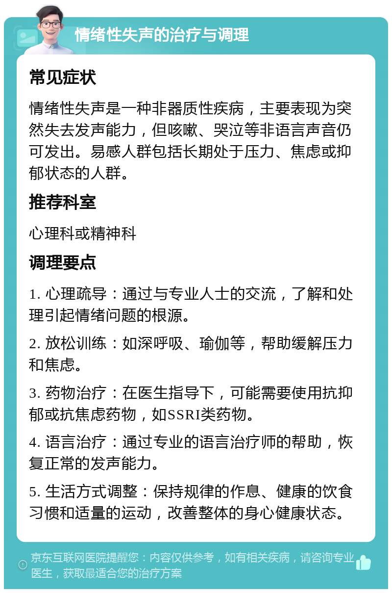 情绪性失声的治疗与调理 常见症状 情绪性失声是一种非器质性疾病，主要表现为突然失去发声能力，但咳嗽、哭泣等非语言声音仍可发出。易感人群包括长期处于压力、焦虑或抑郁状态的人群。 推荐科室 心理科或精神科 调理要点 1. 心理疏导：通过与专业人士的交流，了解和处理引起情绪问题的根源。 2. 放松训练：如深呼吸、瑜伽等，帮助缓解压力和焦虑。 3. 药物治疗：在医生指导下，可能需要使用抗抑郁或抗焦虑药物，如SSRI类药物。 4. 语言治疗：通过专业的语言治疗师的帮助，恢复正常的发声能力。 5. 生活方式调整：保持规律的作息、健康的饮食习惯和适量的运动，改善整体的身心健康状态。