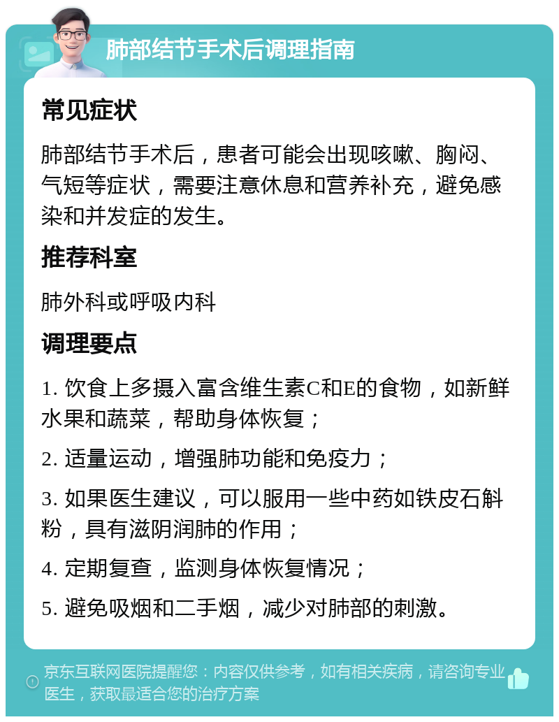 肺部结节手术后调理指南 常见症状 肺部结节手术后，患者可能会出现咳嗽、胸闷、气短等症状，需要注意休息和营养补充，避免感染和并发症的发生。 推荐科室 肺外科或呼吸内科 调理要点 1. 饮食上多摄入富含维生素C和E的食物，如新鲜水果和蔬菜，帮助身体恢复； 2. 适量运动，增强肺功能和免疫力； 3. 如果医生建议，可以服用一些中药如铁皮石斛粉，具有滋阴润肺的作用； 4. 定期复查，监测身体恢复情况； 5. 避免吸烟和二手烟，减少对肺部的刺激。