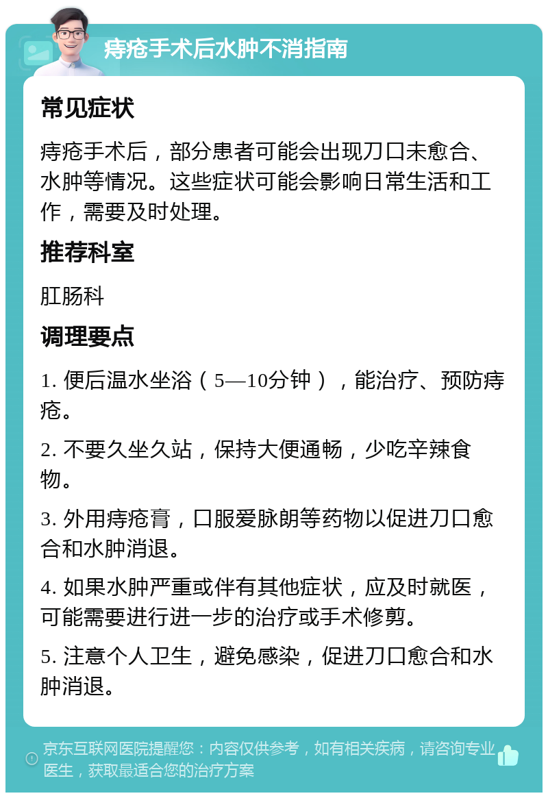 痔疮手术后水肿不消指南 常见症状 痔疮手术后，部分患者可能会出现刀口未愈合、水肿等情况。这些症状可能会影响日常生活和工作，需要及时处理。 推荐科室 肛肠科 调理要点 1. 便后温水坐浴（5—10分钟），能治疗、预防痔疮。 2. 不要久坐久站，保持大便通畅，少吃辛辣食物。 3. 外用痔疮膏，口服爱脉朗等药物以促进刀口愈合和水肿消退。 4. 如果水肿严重或伴有其他症状，应及时就医，可能需要进行进一步的治疗或手术修剪。 5. 注意个人卫生，避免感染，促进刀口愈合和水肿消退。