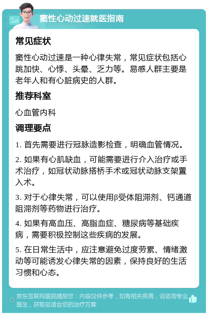 窦性心动过速就医指南 常见症状 窦性心动过速是一种心律失常，常见症状包括心跳加快、心悸、头晕、乏力等。易感人群主要是老年人和有心脏病史的人群。 推荐科室 心血管内科 调理要点 1. 首先需要进行冠脉造影检查，明确血管情况。 2. 如果有心肌缺血，可能需要进行介入治疗或手术治疗，如冠状动脉搭桥手术或冠状动脉支架置入术。 3. 对于心律失常，可以使用β受体阻滞剂、钙通道阻滞剂等药物进行治疗。 4. 如果有高血压、高脂血症、糖尿病等基础疾病，需要积极控制这些疾病的发展。 5. 在日常生活中，应注意避免过度劳累、情绪激动等可能诱发心律失常的因素，保持良好的生活习惯和心态。