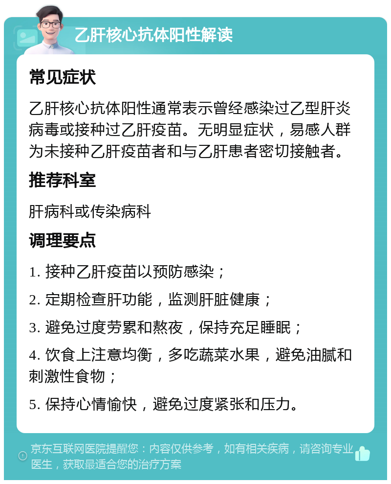 乙肝核心抗体阳性解读 常见症状 乙肝核心抗体阳性通常表示曾经感染过乙型肝炎病毒或接种过乙肝疫苗。无明显症状，易感人群为未接种乙肝疫苗者和与乙肝患者密切接触者。 推荐科室 肝病科或传染病科 调理要点 1. 接种乙肝疫苗以预防感染； 2. 定期检查肝功能，监测肝脏健康； 3. 避免过度劳累和熬夜，保持充足睡眠； 4. 饮食上注意均衡，多吃蔬菜水果，避免油腻和刺激性食物； 5. 保持心情愉快，避免过度紧张和压力。