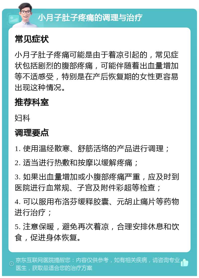 小月子肚子疼痛的调理与治疗 常见症状 小月子肚子疼痛可能是由于着凉引起的，常见症状包括剧烈的腹部疼痛，可能伴随着出血量增加等不适感受，特别是在产后恢复期的女性更容易出现这种情况。 推荐科室 妇科 调理要点 1. 使用温经散寒、舒筋活络的产品进行调理； 2. 适当进行热敷和按摩以缓解疼痛； 3. 如果出血量增加或小腹部疼痛严重，应及时到医院进行血常规、子宫及附件彩超等检查； 4. 可以服用布洛芬缓释胶囊、元胡止痛片等药物进行治疗； 5. 注意保暖，避免再次着凉，合理安排休息和饮食，促进身体恢复。