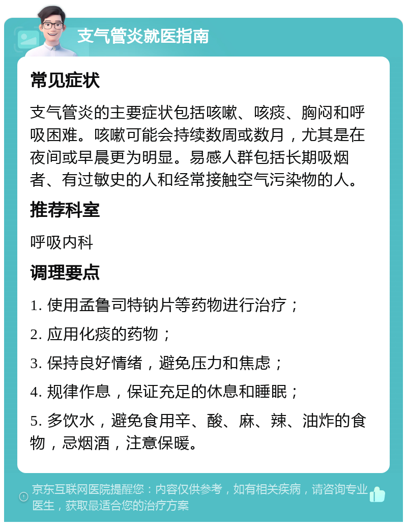 支气管炎就医指南 常见症状 支气管炎的主要症状包括咳嗽、咳痰、胸闷和呼吸困难。咳嗽可能会持续数周或数月，尤其是在夜间或早晨更为明显。易感人群包括长期吸烟者、有过敏史的人和经常接触空气污染物的人。 推荐科室 呼吸内科 调理要点 1. 使用孟鲁司特钠片等药物进行治疗； 2. 应用化痰的药物； 3. 保持良好情绪，避免压力和焦虑； 4. 规律作息，保证充足的休息和睡眠； 5. 多饮水，避免食用辛、酸、麻、辣、油炸的食物，忌烟酒，注意保暖。