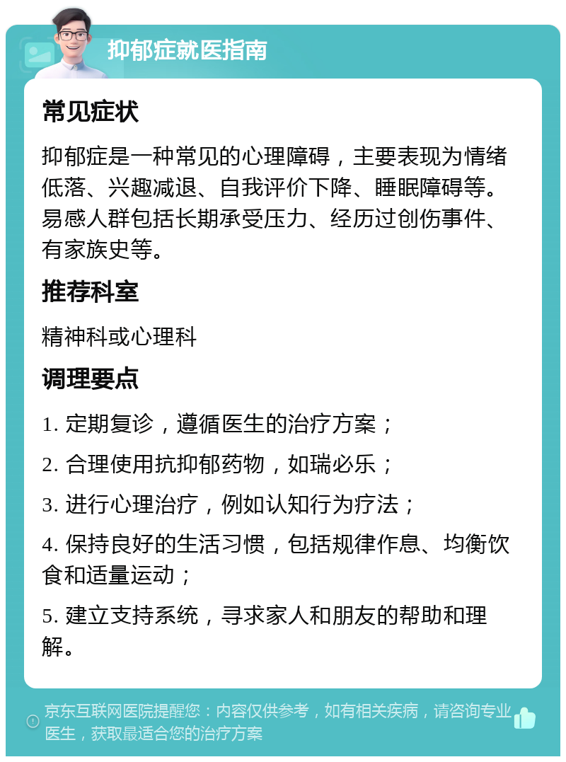 抑郁症就医指南 常见症状 抑郁症是一种常见的心理障碍，主要表现为情绪低落、兴趣减退、自我评价下降、睡眠障碍等。易感人群包括长期承受压力、经历过创伤事件、有家族史等。 推荐科室 精神科或心理科 调理要点 1. 定期复诊，遵循医生的治疗方案； 2. 合理使用抗抑郁药物，如瑞必乐； 3. 进行心理治疗，例如认知行为疗法； 4. 保持良好的生活习惯，包括规律作息、均衡饮食和适量运动； 5. 建立支持系统，寻求家人和朋友的帮助和理解。