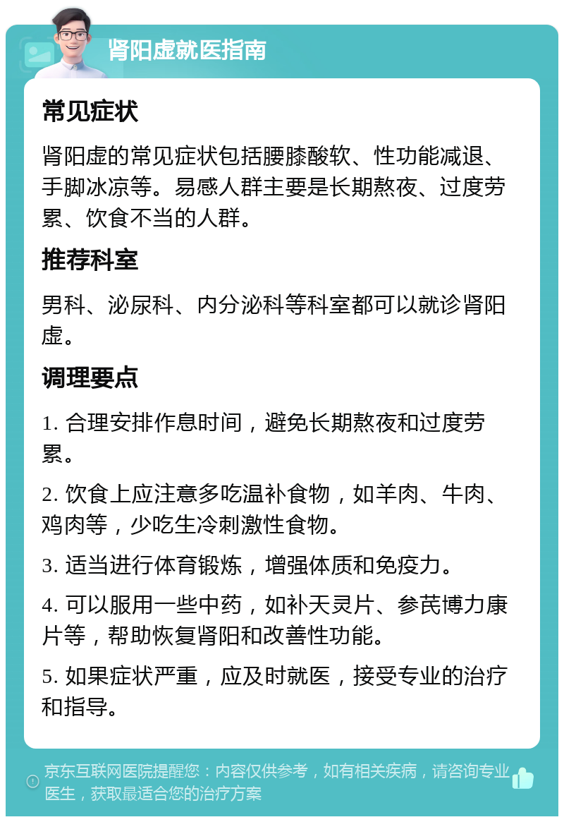 肾阳虚就医指南 常见症状 肾阳虚的常见症状包括腰膝酸软、性功能减退、手脚冰凉等。易感人群主要是长期熬夜、过度劳累、饮食不当的人群。 推荐科室 男科、泌尿科、内分泌科等科室都可以就诊肾阳虚。 调理要点 1. 合理安排作息时间，避免长期熬夜和过度劳累。 2. 饮食上应注意多吃温补食物，如羊肉、牛肉、鸡肉等，少吃生冷刺激性食物。 3. 适当进行体育锻炼，增强体质和免疫力。 4. 可以服用一些中药，如补天灵片、参芪博力康片等，帮助恢复肾阳和改善性功能。 5. 如果症状严重，应及时就医，接受专业的治疗和指导。