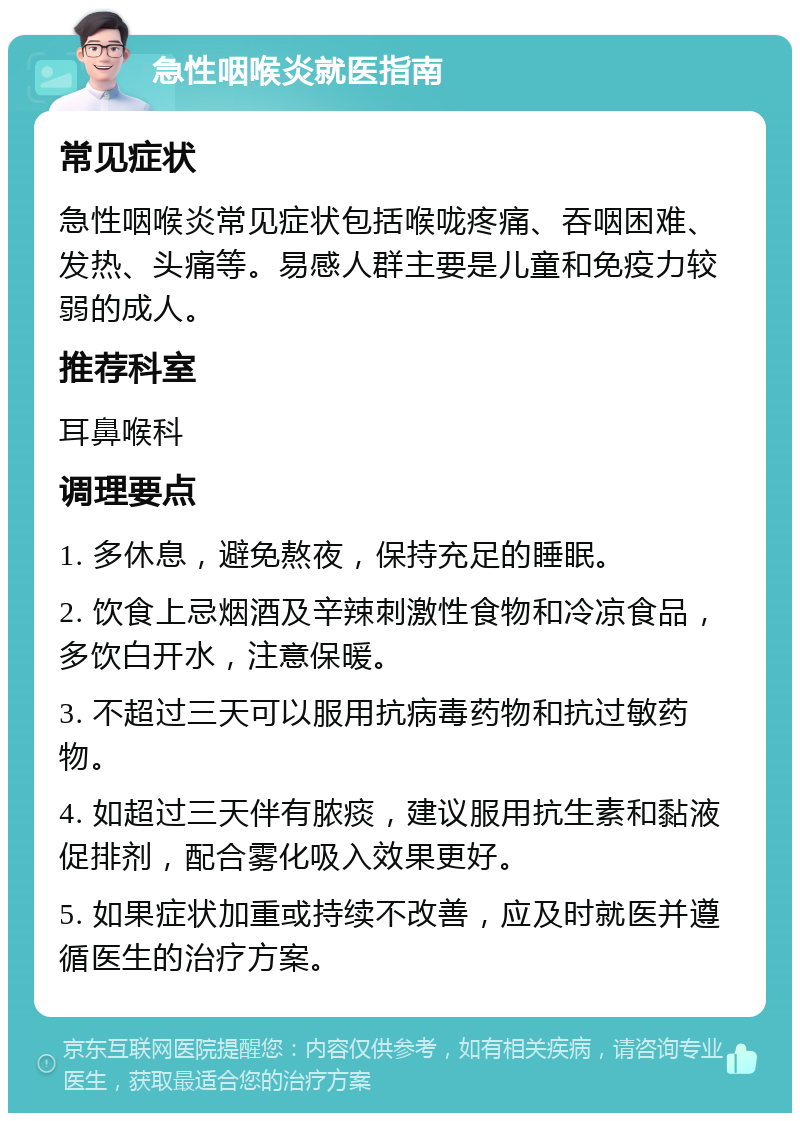 急性咽喉炎就医指南 常见症状 急性咽喉炎常见症状包括喉咙疼痛、吞咽困难、发热、头痛等。易感人群主要是儿童和免疫力较弱的成人。 推荐科室 耳鼻喉科 调理要点 1. 多休息，避免熬夜，保持充足的睡眠。 2. 饮食上忌烟酒及辛辣刺激性食物和冷凉食品，多饮白开水，注意保暖。 3. 不超过三天可以服用抗病毒药物和抗过敏药物。 4. 如超过三天伴有脓痰，建议服用抗生素和黏液促排剂，配合雾化吸入效果更好。 5. 如果症状加重或持续不改善，应及时就医并遵循医生的治疗方案。