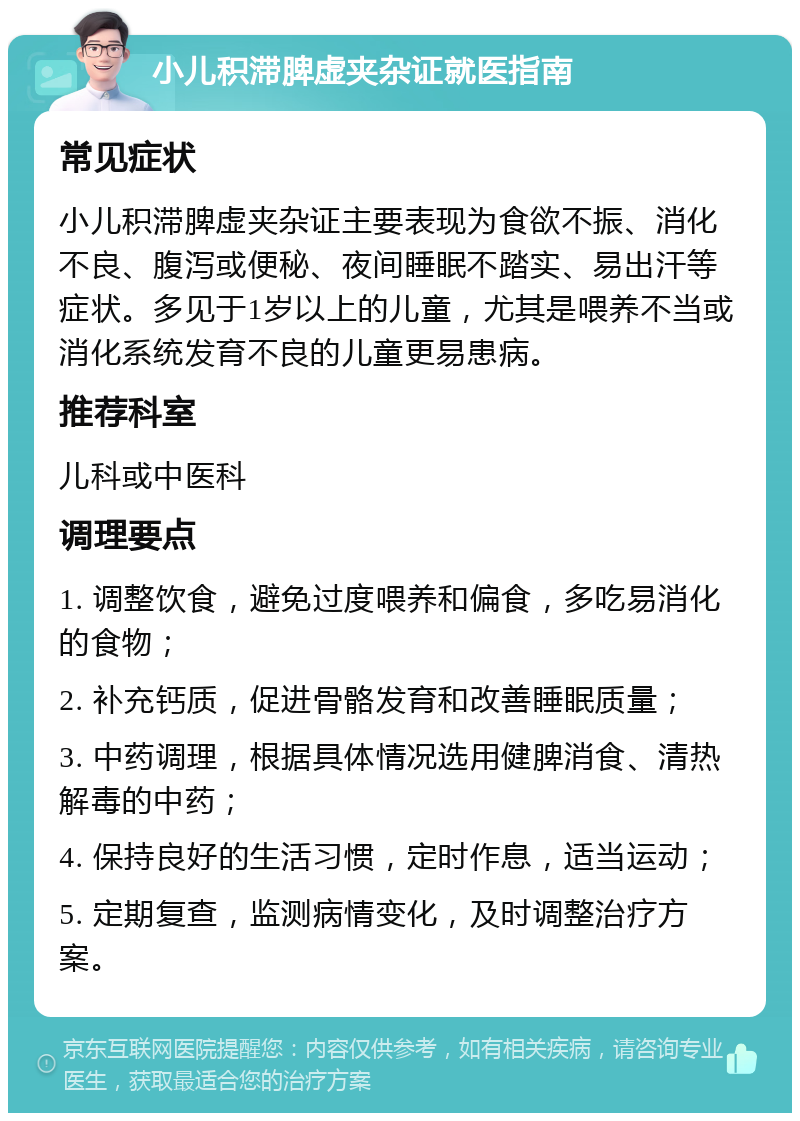 小儿积滞脾虚夹杂证就医指南 常见症状 小儿积滞脾虚夹杂证主要表现为食欲不振、消化不良、腹泻或便秘、夜间睡眠不踏实、易出汗等症状。多见于1岁以上的儿童，尤其是喂养不当或消化系统发育不良的儿童更易患病。 推荐科室 儿科或中医科 调理要点 1. 调整饮食，避免过度喂养和偏食，多吃易消化的食物； 2. 补充钙质，促进骨骼发育和改善睡眠质量； 3. 中药调理，根据具体情况选用健脾消食、清热解毒的中药； 4. 保持良好的生活习惯，定时作息，适当运动； 5. 定期复查，监测病情变化，及时调整治疗方案。