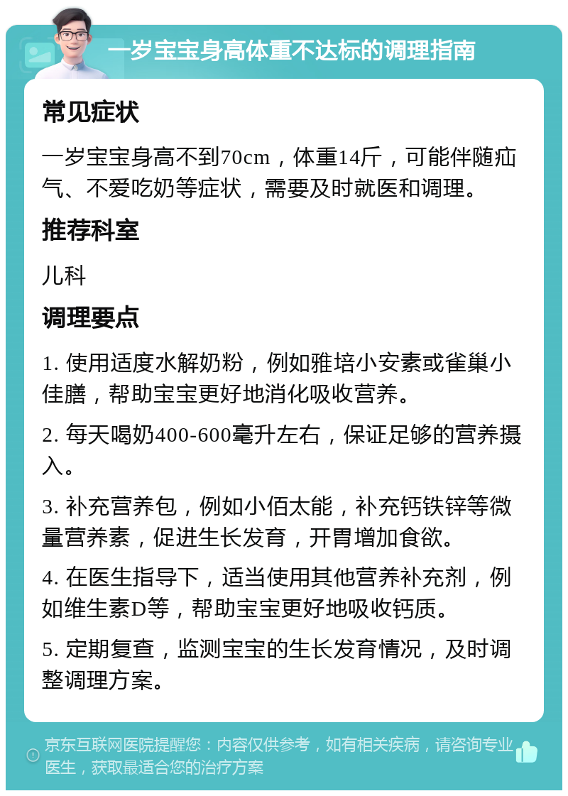 一岁宝宝身高体重不达标的调理指南 常见症状 一岁宝宝身高不到70cm，体重14斤，可能伴随疝气、不爱吃奶等症状，需要及时就医和调理。 推荐科室 儿科 调理要点 1. 使用适度水解奶粉，例如雅培小安素或雀巢小佳膳，帮助宝宝更好地消化吸收营养。 2. 每天喝奶400-600毫升左右，保证足够的营养摄入。 3. 补充营养包，例如小佰太能，补充钙铁锌等微量营养素，促进生长发育，开胃增加食欲。 4. 在医生指导下，适当使用其他营养补充剂，例如维生素D等，帮助宝宝更好地吸收钙质。 5. 定期复查，监测宝宝的生长发育情况，及时调整调理方案。