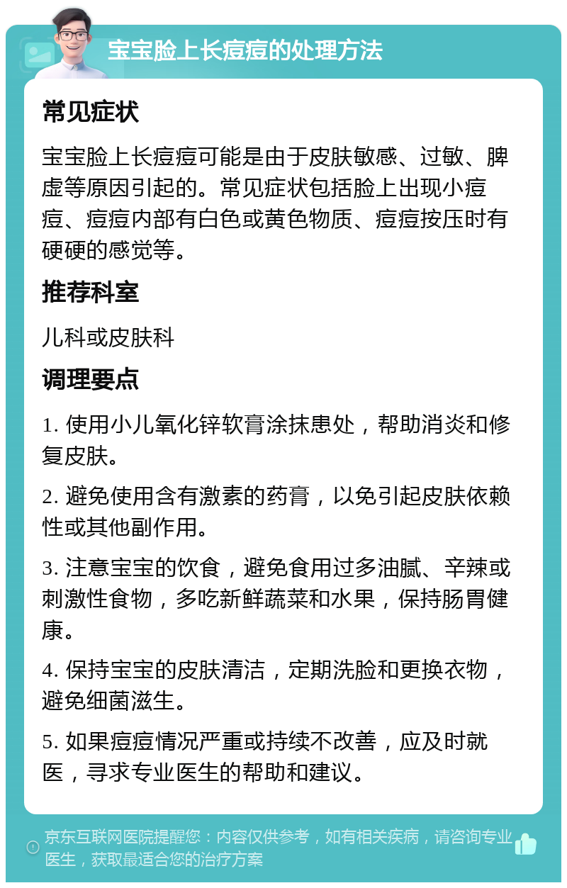 宝宝脸上长痘痘的处理方法 常见症状 宝宝脸上长痘痘可能是由于皮肤敏感、过敏、脾虚等原因引起的。常见症状包括脸上出现小痘痘、痘痘内部有白色或黄色物质、痘痘按压时有硬硬的感觉等。 推荐科室 儿科或皮肤科 调理要点 1. 使用小儿氧化锌软膏涂抹患处，帮助消炎和修复皮肤。 2. 避免使用含有激素的药膏，以免引起皮肤依赖性或其他副作用。 3. 注意宝宝的饮食，避免食用过多油腻、辛辣或刺激性食物，多吃新鲜蔬菜和水果，保持肠胃健康。 4. 保持宝宝的皮肤清洁，定期洗脸和更换衣物，避免细菌滋生。 5. 如果痘痘情况严重或持续不改善，应及时就医，寻求专业医生的帮助和建议。