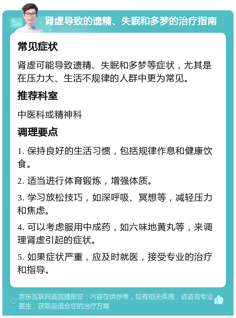 肾虚导致的遗精、失眠和多梦的治疗指南 常见症状 肾虚可能导致遗精、失眠和多梦等症状，尤其是在压力大、生活不规律的人群中更为常见。 推荐科室 中医科或精神科 调理要点 1. 保持良好的生活习惯，包括规律作息和健康饮食。 2. 适当进行体育锻炼，增强体质。 3. 学习放松技巧，如深呼吸、冥想等，减轻压力和焦虑。 4. 可以考虑服用中成药，如六味地黄丸等，来调理肾虚引起的症状。 5. 如果症状严重，应及时就医，接受专业的治疗和指导。