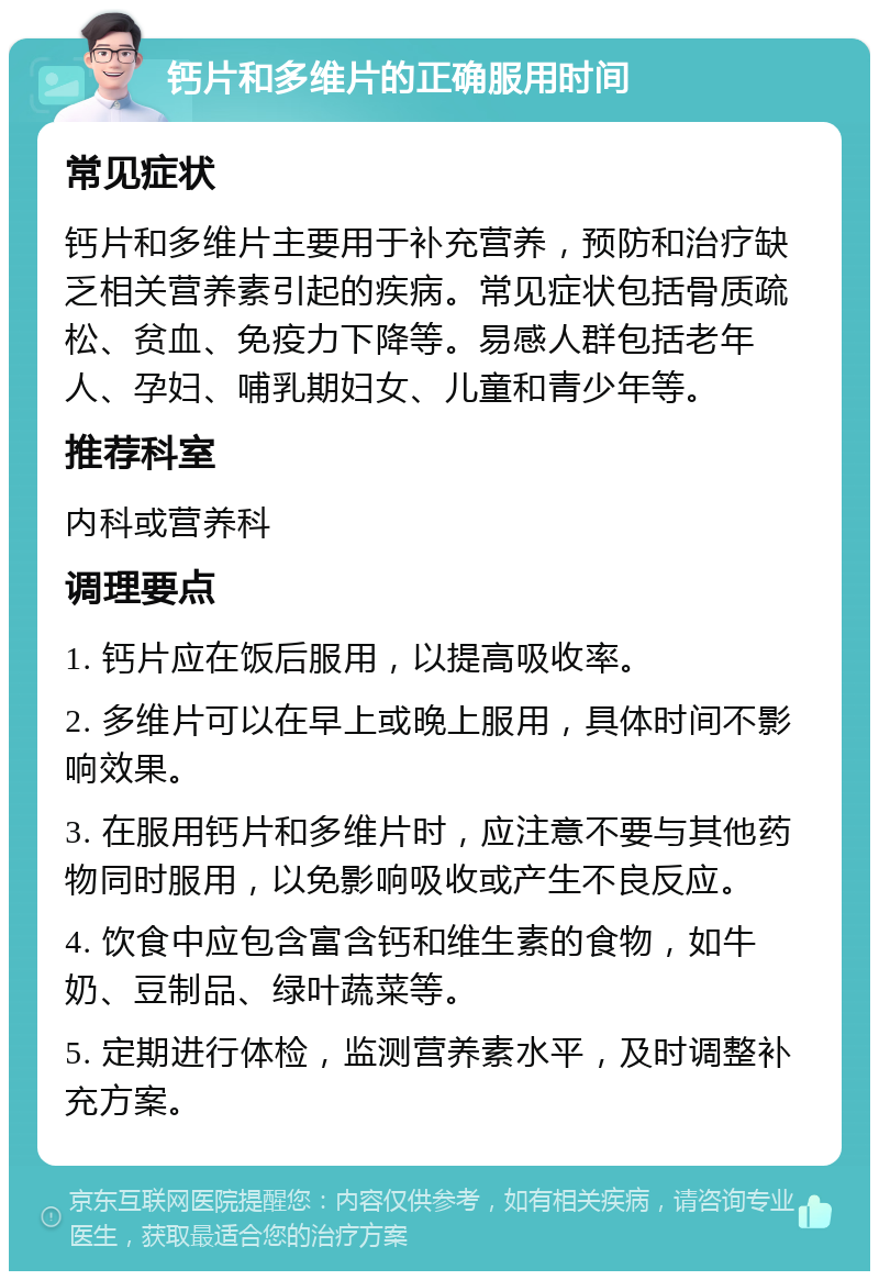 钙片和多维片的正确服用时间 常见症状 钙片和多维片主要用于补充营养，预防和治疗缺乏相关营养素引起的疾病。常见症状包括骨质疏松、贫血、免疫力下降等。易感人群包括老年人、孕妇、哺乳期妇女、儿童和青少年等。 推荐科室 内科或营养科 调理要点 1. 钙片应在饭后服用，以提高吸收率。 2. 多维片可以在早上或晚上服用，具体时间不影响效果。 3. 在服用钙片和多维片时，应注意不要与其他药物同时服用，以免影响吸收或产生不良反应。 4. 饮食中应包含富含钙和维生素的食物，如牛奶、豆制品、绿叶蔬菜等。 5. 定期进行体检，监测营养素水平，及时调整补充方案。