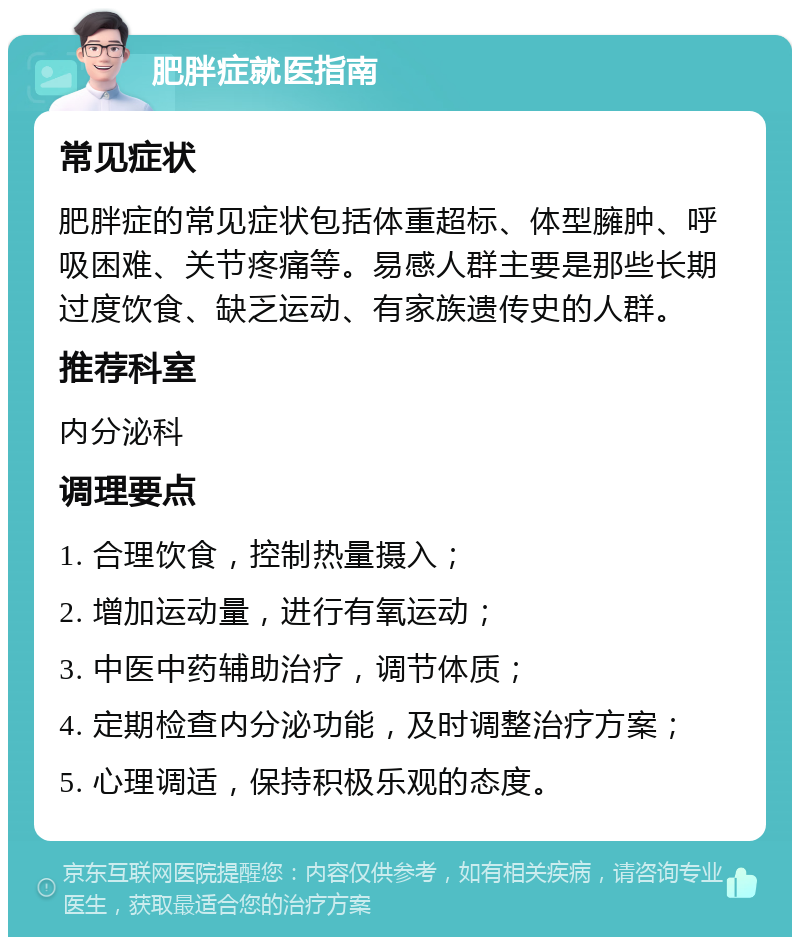 肥胖症就医指南 常见症状 肥胖症的常见症状包括体重超标、体型臃肿、呼吸困难、关节疼痛等。易感人群主要是那些长期过度饮食、缺乏运动、有家族遗传史的人群。 推荐科室 内分泌科 调理要点 1. 合理饮食，控制热量摄入； 2. 增加运动量，进行有氧运动； 3. 中医中药辅助治疗，调节体质； 4. 定期检查内分泌功能，及时调整治疗方案； 5. 心理调适，保持积极乐观的态度。