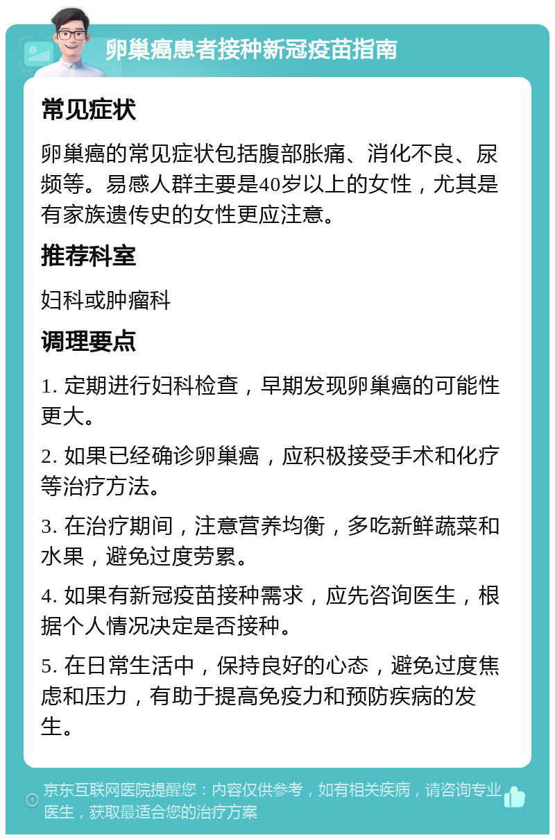 卵巢癌患者接种新冠疫苗指南 常见症状 卵巢癌的常见症状包括腹部胀痛、消化不良、尿频等。易感人群主要是40岁以上的女性，尤其是有家族遗传史的女性更应注意。 推荐科室 妇科或肿瘤科 调理要点 1. 定期进行妇科检查，早期发现卵巢癌的可能性更大。 2. 如果已经确诊卵巢癌，应积极接受手术和化疗等治疗方法。 3. 在治疗期间，注意营养均衡，多吃新鲜蔬菜和水果，避免过度劳累。 4. 如果有新冠疫苗接种需求，应先咨询医生，根据个人情况决定是否接种。 5. 在日常生活中，保持良好的心态，避免过度焦虑和压力，有助于提高免疫力和预防疾病的发生。