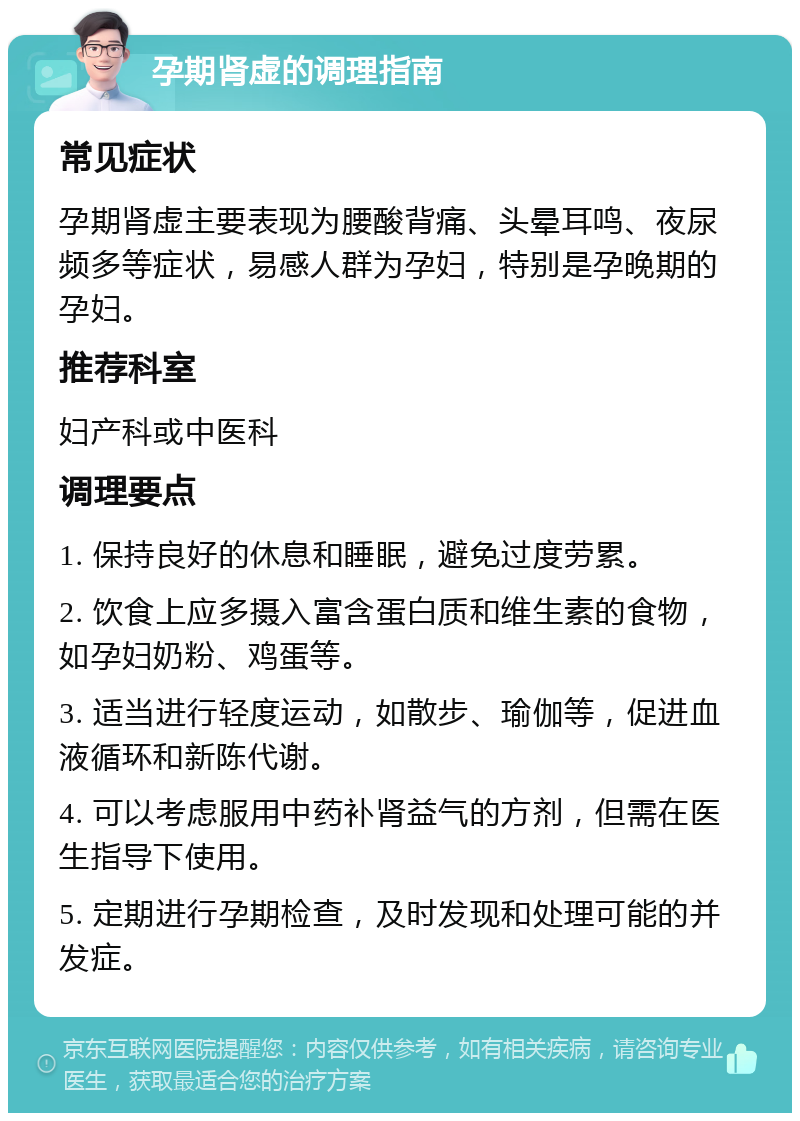 孕期肾虚的调理指南 常见症状 孕期肾虚主要表现为腰酸背痛、头晕耳鸣、夜尿频多等症状，易感人群为孕妇，特别是孕晚期的孕妇。 推荐科室 妇产科或中医科 调理要点 1. 保持良好的休息和睡眠，避免过度劳累。 2. 饮食上应多摄入富含蛋白质和维生素的食物，如孕妇奶粉、鸡蛋等。 3. 适当进行轻度运动，如散步、瑜伽等，促进血液循环和新陈代谢。 4. 可以考虑服用中药补肾益气的方剂，但需在医生指导下使用。 5. 定期进行孕期检查，及时发现和处理可能的并发症。