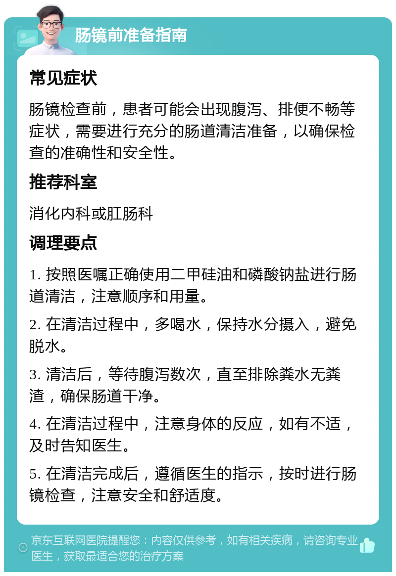 肠镜前准备指南 常见症状 肠镜检查前，患者可能会出现腹泻、排便不畅等症状，需要进行充分的肠道清洁准备，以确保检查的准确性和安全性。 推荐科室 消化内科或肛肠科 调理要点 1. 按照医嘱正确使用二甲硅油和磷酸钠盐进行肠道清洁，注意顺序和用量。 2. 在清洁过程中，多喝水，保持水分摄入，避免脱水。 3. 清洁后，等待腹泻数次，直至排除粪水无粪渣，确保肠道干净。 4. 在清洁过程中，注意身体的反应，如有不适，及时告知医生。 5. 在清洁完成后，遵循医生的指示，按时进行肠镜检查，注意安全和舒适度。