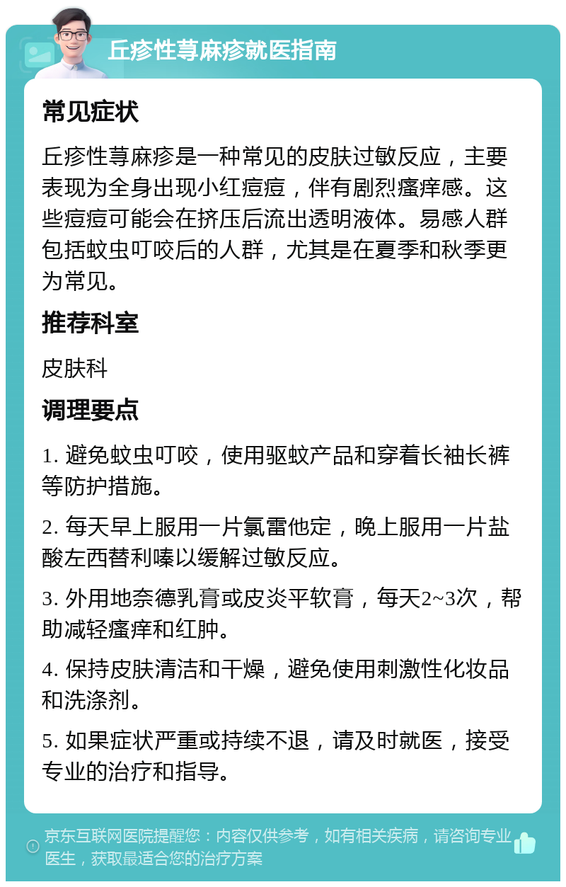 丘疹性荨麻疹就医指南 常见症状 丘疹性荨麻疹是一种常见的皮肤过敏反应，主要表现为全身出现小红痘痘，伴有剧烈瘙痒感。这些痘痘可能会在挤压后流出透明液体。易感人群包括蚊虫叮咬后的人群，尤其是在夏季和秋季更为常见。 推荐科室 皮肤科 调理要点 1. 避免蚊虫叮咬，使用驱蚊产品和穿着长袖长裤等防护措施。 2. 每天早上服用一片氯雷他定，晚上服用一片盐酸左西替利嗪以缓解过敏反应。 3. 外用地奈德乳膏或皮炎平软膏，每天2~3次，帮助减轻瘙痒和红肿。 4. 保持皮肤清洁和干燥，避免使用刺激性化妆品和洗涤剂。 5. 如果症状严重或持续不退，请及时就医，接受专业的治疗和指导。