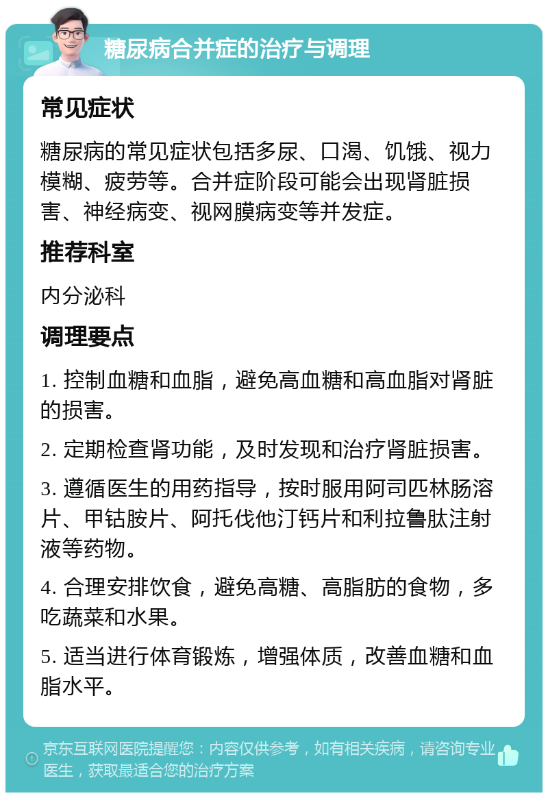 糖尿病合并症的治疗与调理 常见症状 糖尿病的常见症状包括多尿、口渴、饥饿、视力模糊、疲劳等。合并症阶段可能会出现肾脏损害、神经病变、视网膜病变等并发症。 推荐科室 内分泌科 调理要点 1. 控制血糖和血脂，避免高血糖和高血脂对肾脏的损害。 2. 定期检查肾功能，及时发现和治疗肾脏损害。 3. 遵循医生的用药指导，按时服用阿司匹林肠溶片、甲钴胺片、阿托伐他汀钙片和利拉鲁肽注射液等药物。 4. 合理安排饮食，避免高糖、高脂肪的食物，多吃蔬菜和水果。 5. 适当进行体育锻炼，增强体质，改善血糖和血脂水平。