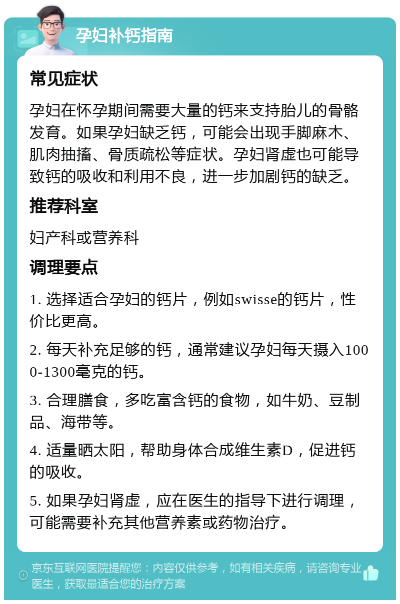 孕妇补钙指南 常见症状 孕妇在怀孕期间需要大量的钙来支持胎儿的骨骼发育。如果孕妇缺乏钙，可能会出现手脚麻木、肌肉抽搐、骨质疏松等症状。孕妇肾虚也可能导致钙的吸收和利用不良，进一步加剧钙的缺乏。 推荐科室 妇产科或营养科 调理要点 1. 选择适合孕妇的钙片，例如swisse的钙片，性价比更高。 2. 每天补充足够的钙，通常建议孕妇每天摄入1000-1300毫克的钙。 3. 合理膳食，多吃富含钙的食物，如牛奶、豆制品、海带等。 4. 适量晒太阳，帮助身体合成维生素D，促进钙的吸收。 5. 如果孕妇肾虚，应在医生的指导下进行调理，可能需要补充其他营养素或药物治疗。