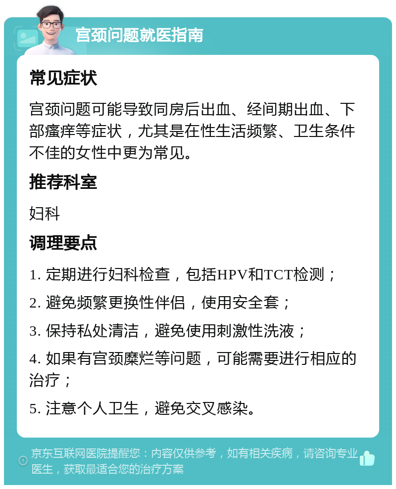 宫颈问题就医指南 常见症状 宫颈问题可能导致同房后出血、经间期出血、下部瘙痒等症状，尤其是在性生活频繁、卫生条件不佳的女性中更为常见。 推荐科室 妇科 调理要点 1. 定期进行妇科检查，包括HPV和TCT检测； 2. 避免频繁更换性伴侣，使用安全套； 3. 保持私处清洁，避免使用刺激性洗液； 4. 如果有宫颈糜烂等问题，可能需要进行相应的治疗； 5. 注意个人卫生，避免交叉感染。