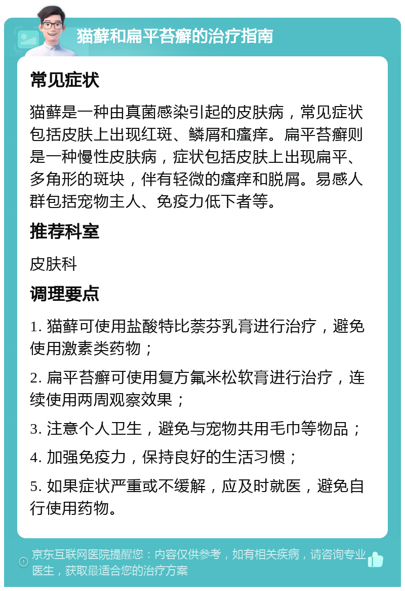 猫藓和扁平苔癣的治疗指南 常见症状 猫藓是一种由真菌感染引起的皮肤病，常见症状包括皮肤上出现红斑、鳞屑和瘙痒。扁平苔癣则是一种慢性皮肤病，症状包括皮肤上出现扁平、多角形的斑块，伴有轻微的瘙痒和脱屑。易感人群包括宠物主人、免疫力低下者等。 推荐科室 皮肤科 调理要点 1. 猫藓可使用盐酸特比萘芬乳膏进行治疗，避免使用激素类药物； 2. 扁平苔癣可使用复方氟米松软膏进行治疗，连续使用两周观察效果； 3. 注意个人卫生，避免与宠物共用毛巾等物品； 4. 加强免疫力，保持良好的生活习惯； 5. 如果症状严重或不缓解，应及时就医，避免自行使用药物。