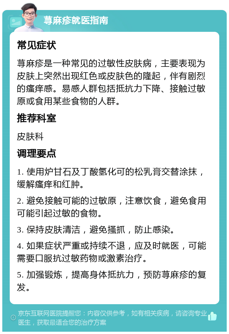 荨麻疹就医指南 常见症状 荨麻疹是一种常见的过敏性皮肤病，主要表现为皮肤上突然出现红色或皮肤色的隆起，伴有剧烈的瘙痒感。易感人群包括抵抗力下降、接触过敏原或食用某些食物的人群。 推荐科室 皮肤科 调理要点 1. 使用炉甘石及丁酸氢化可的松乳膏交替涂抹，缓解瘙痒和红肿。 2. 避免接触可能的过敏原，注意饮食，避免食用可能引起过敏的食物。 3. 保持皮肤清洁，避免搔抓，防止感染。 4. 如果症状严重或持续不退，应及时就医，可能需要口服抗过敏药物或激素治疗。 5. 加强锻炼，提高身体抵抗力，预防荨麻疹的复发。