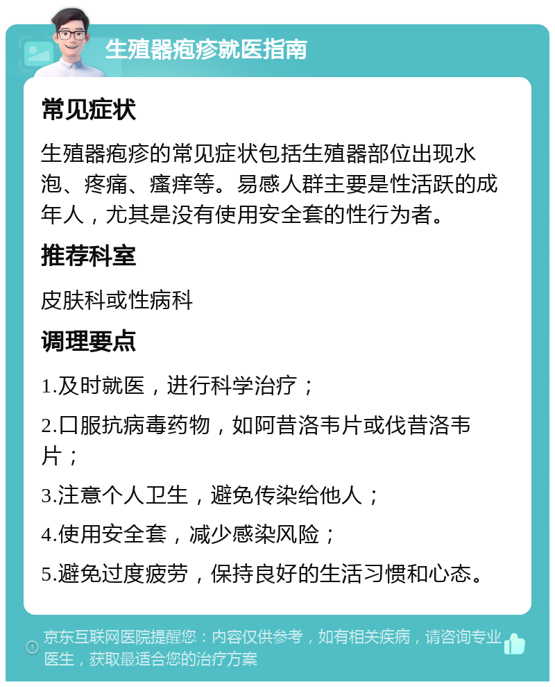 生殖器疱疹就医指南 常见症状 生殖器疱疹的常见症状包括生殖器部位出现水泡、疼痛、瘙痒等。易感人群主要是性活跃的成年人，尤其是没有使用安全套的性行为者。 推荐科室 皮肤科或性病科 调理要点 1.及时就医，进行科学治疗； 2.口服抗病毒药物，如阿昔洛韦片或伐昔洛韦片； 3.注意个人卫生，避免传染给他人； 4.使用安全套，减少感染风险； 5.避免过度疲劳，保持良好的生活习惯和心态。