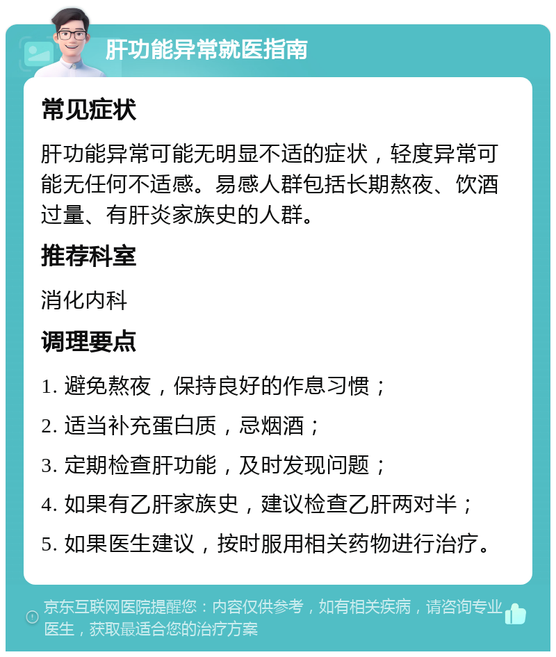 肝功能异常就医指南 常见症状 肝功能异常可能无明显不适的症状，轻度异常可能无任何不适感。易感人群包括长期熬夜、饮酒过量、有肝炎家族史的人群。 推荐科室 消化内科 调理要点 1. 避免熬夜，保持良好的作息习惯； 2. 适当补充蛋白质，忌烟酒； 3. 定期检查肝功能，及时发现问题； 4. 如果有乙肝家族史，建议检查乙肝两对半； 5. 如果医生建议，按时服用相关药物进行治疗。